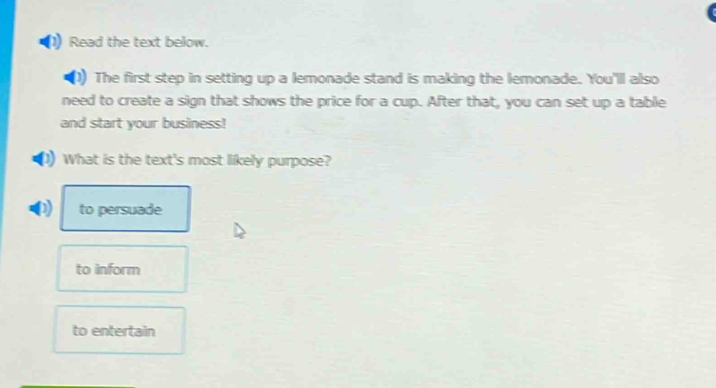 read the text below. the first step in setting up a lemonade stand is making the lemonade. youll also need to create a sign that shows the price for a cup. after that, you can set up a table and start your business! what is the texts most likely purpose? to persuade to inform to entertain