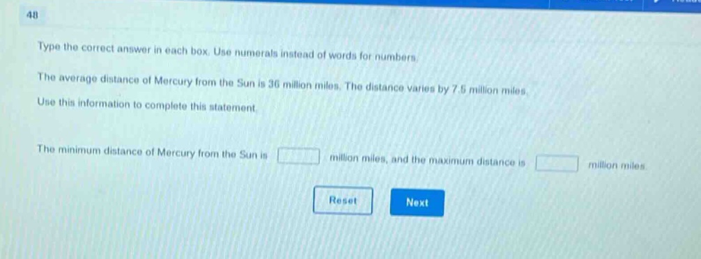type the correct answer in each box. use numerals instead of words for numbers. the average distance of mercury from the sun is 36 million miles. the distance varies by 7.5 million miles. use this information to complete this statement. the minimum distance of mercury from the sun is million miles, and the maximum distance is million miles.