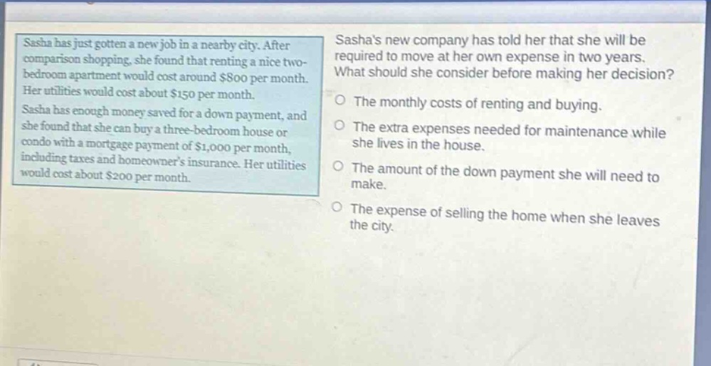 sasha has just gotten a new job in a nearby city. after comparison shopping, she found that renting a nice two - bedroom apartment would cost around $800 per month. her utilities would cost about $150 per month. sasha has enough money saved for a down payment, and she found that she can buy a three - bedroom house or condo with a mortgage payment of $1,000 per month, including taxes and homeowners insurance. her utilities would cost about $200 per month. sashas new company has told her that she will be required to move at her own expense in two years. what should she consider before making her decision? the monthly costs of renting and buying. the extra expenses needed for maintenance while she lives in the house. the amount of the down payment she will need to make. the expense of selling the home when she leaves the city.
