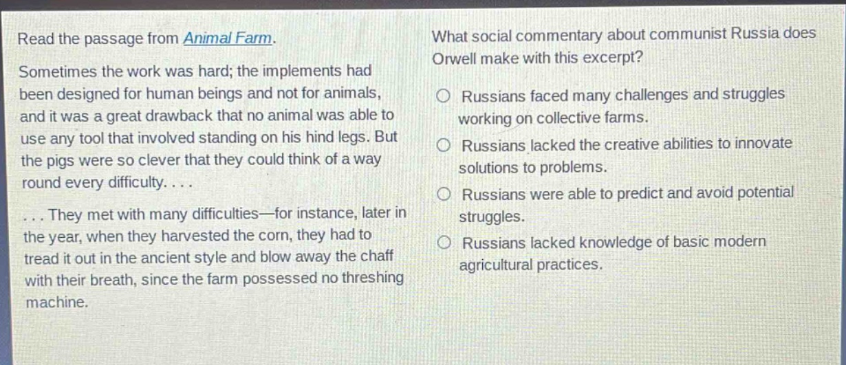 read the passage from animal farm. sometimes the work was hard; the implements had been designed for human beings and not for animals, and it was a great drawback that no animal was able to use any tool that involved standing on his hind legs. but the pigs were so clever that they could think of a way round every difficulty.... ... they met with many difficulties—for instance, later in the year, when they harvested the corn, they had to tread it out in the ancient style and blow away the chaff with their breath, since the farm possessed no threshing machine. what social commentary about communist russia does orwell make with this excerpt? russians faced many challenges and struggles working on collective farms. russians lacked the creative abilities to innovate solutions to problems. russians were able to predict and avoid potential struggles. russians lacked knowledge of basic modern agricultural practices.