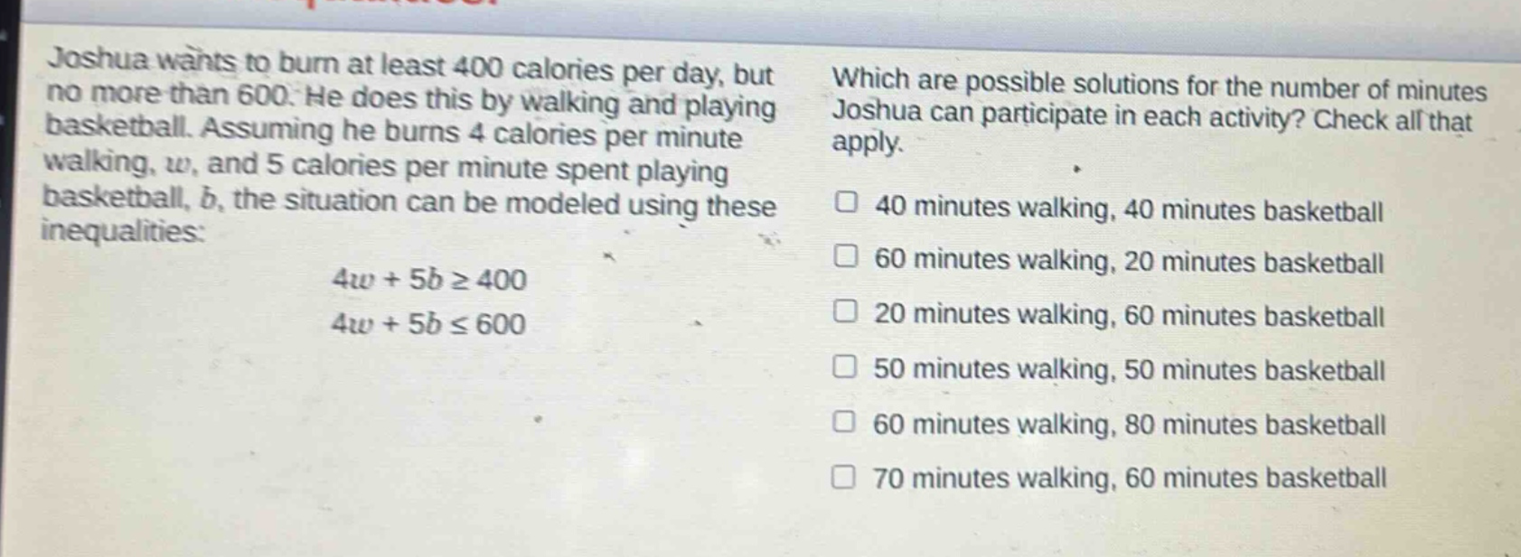 joshua wants to burn at least 400 calories per day, but no more than 600. he does this by walking and playing basketball. assuming he burns 4 calories per minute walking, w, and 5 calories per minute spent playing basketball, b, the situation can be modeled using these inequalities: 4w + 5b ≥ 400 4w + 5b ≤ 600 which are possible solutions for the number of minutes joshua can participate in each activity? check all that apply. 40 minutes walking, 40 minutes basketball 60 minutes walking, 20 minutes basketball 20 minutes walking, 60 minutes basketball 50 minutes walking, 50 minutes basketball 60 minutes walking, 80 minutes basketball 70 minutes walking, 60 minutes basketball