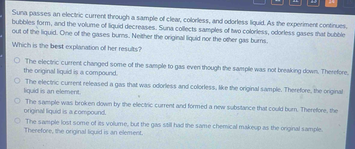 suna passes an electric current through a sample of clear, colorless, and odorless liquid. as the experiment continues, bubbles form, and the volume of liquid decreases. suna collects samples of two colorless, odorless gases that bubble out of the liquid. one of the gases burns. neither the original liquid nor the other gas burns. which is the best explanation of her results? the electric current changed some of the sample to gas even though the sample was not breaking down. therefore, the original liquid is a compound. the electric current released a gas that was odorless and colorless, like the original sample. therefore, the original liquid is an element. the sample was broken down by the electric current and formed a new substance that could burn. therefore, the original liquid is a compound. the sample lost some of its volume, but the gas still had the same chemical makeup as the original sample. therefore, the original liquid is an element.
