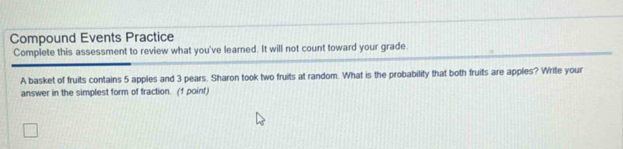 compound events practice\ncomplete this assessment to review what youve learned. it will not count toward your grade.\na basket of fruits contains 5 apples and 3 pears. sharon took two fruits at random. what is the probability that both fruits are apples? write your answer in the simplest form of fraction. (1 point)