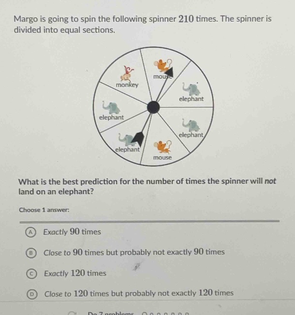 margo is going to spin the following spinner 210 times. the spinner is divided into equal sections. what is the best prediction for the number of times the spinner will not land on an elephant? choose 1 answer: a exactly 90 times b close to 90 times but probably not exactly 90 times c exactly 120 times d close to 120 times but probably not exactly 120 times