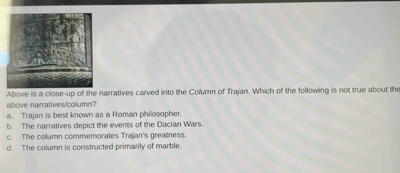 above is a close - up of the narratives carved into the column of trajan. which of the following is not true about the above narratives/column? a. trajan is best known as a roman philosopher. b. the narratives depict the events of the dacian wars. c. the column commemorates trajans greatness. d. the column is constructed primarily of marble.