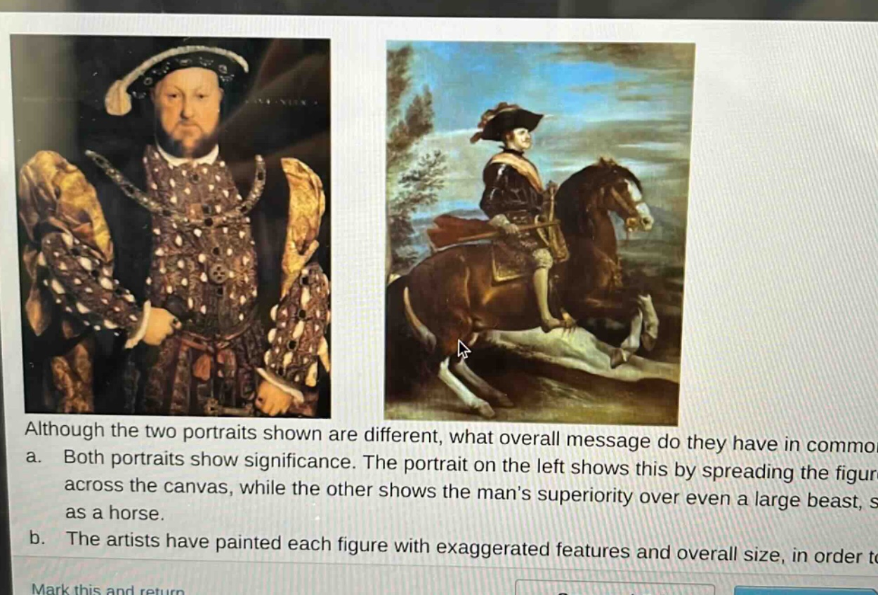 although the two portraits shown are different, what overall message do they have in common? a. both portraits show significance. the portrait on the left shows this by spreading the figure across the canvas, while the other shows the mans superiority over even a large beast, such as a horse. b. the artists have painted each figure with exaggerated features and overall size, in order to