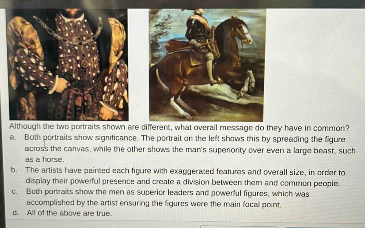 although the two portraits shown are different, what overall message do they have in common? a. both portraits show significance. the portrait on the left shows this by spreading the figure across the canvas, while the other shows the mans superiority over even a large beast, such as a horse. b. the artists have painted each figure with exaggerated features and overall size, in order to display their powerful presence and create a division between them and common people. c. both portraits show the men as superior leaders and powerful figures, which was accomplished by the artist ensuring the figures were the main focal point. d. all of the above are true.