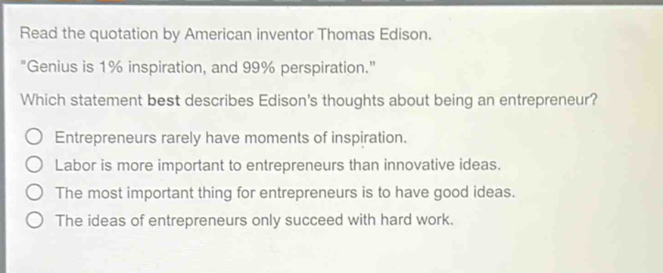 read the quotation by american inventor thomas edison. \genius is 1% inspiration, and 99% perspiration.\ which statement best describes edisons thoughts about being an entrepreneur? entrepreneurs rarely have moments of inspiration. labor is more important to entrepreneurs than innovative ideas. the most important thing for entrepreneurs is to have good ideas. the ideas of entrepreneurs only succeed with hard work.