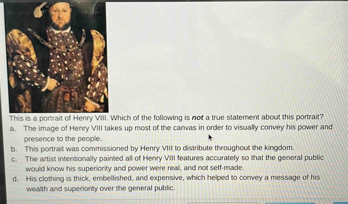 this is a portrait of henry viii. which of the following is not a true statement about this portrait? a. the image of henry viii takes up most of the canvas in order to visually convey his power and presence to the people. b. this portrait was commissioned by henry viii to distribute throughout the kingdom. c. the artist intentionally painted all of henry viii features accurately so that the general public would know his superiority and power were real, and not self - made. d. his clothing is thick, embellished, and expensive, which helped to convey a message of his wealth and superiority over the general public.