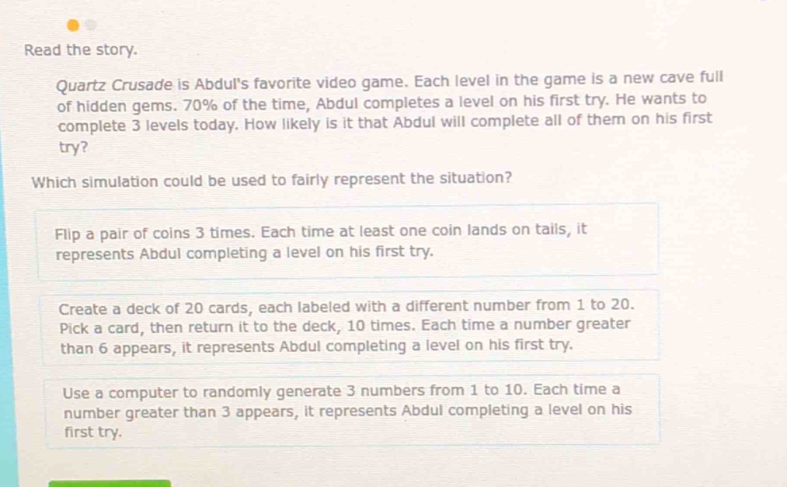 read the story. quartz crusade is abduls favorite video game. each level in the game is a new cave full of hidden gems. 70% of the time, abdul completes a level on his first try. he wants to complete 3 levels today. how likely is it that abdul will complete all of them on his first try? which simulation could be used to fairly represent the situation? flip a pair of coins 3 times. each time at least one coin lands on tails, it represents abdul completing a level on his first try. create a deck of 20 cards, each labeled with a different number from 1 to 20. pick a card, then return it to the deck, 10 times. each time a number greater than 6 appears, it represents abdul completing a level on his first try. use a computer to randomly generate 3 numbers from 1 to 10. each time a number greater than 3 appears, it represents abdul completing a level on his first try.