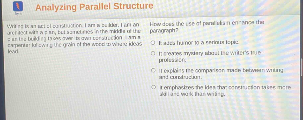 analyzing parallel structure\nwriting is an act of construction. i am a builder. i am an architect with a plan, but sometimes in the middle of the plan the building takes over its own construction. i am a carpenter following the grain of the wood to where ideas lead.\nhow does the use of parallelism enhance the paragraph?\nit adds humor to a serious topic.\nit creates mystery about the writers true profession.\nit explains the comparison made between writing and construction.\nit emphasizes the idea that construction takes more skill and work than writing.