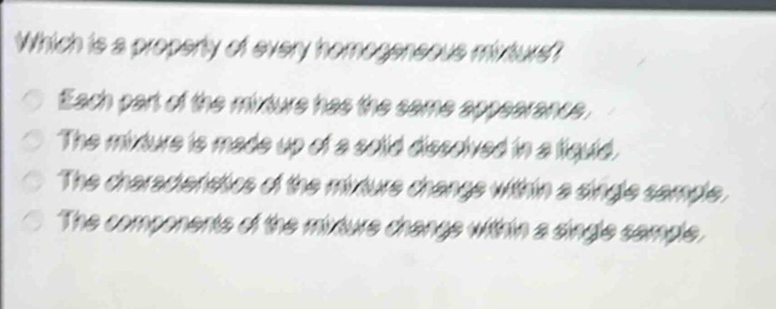which is a property of every homogeneous mixture? each part of the mixture has the same appearance. the mixture is made up of a solid dissolved in a liquid. the characteristics of the mixture change within a single sample. the components of the mixture change within a single sample.