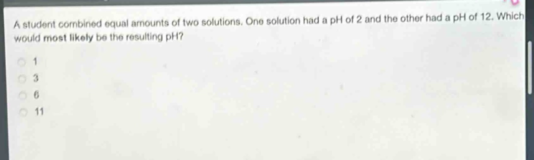 a student combined equal amounts of two solutions. one solution had a ph of 2 and the other had a ph of 12. which would most likely be the resulting ph? 1 3 6 11