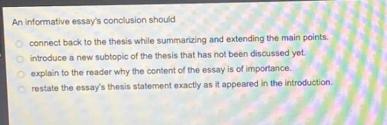 an informative essays conclusion should\nconnect back to the thesis while summarizing and extending the main points.\nintroduce a new subtopic of the thesis that has not been discussed yet.\nexplain to the reader why the content of the essay is of importance.\nrestate the essays thesis statement exactly as it appeared in the introduction.