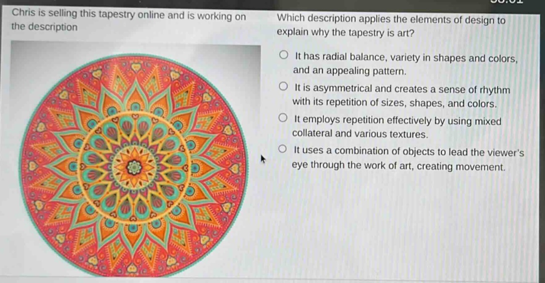 chris is selling this tapestry online and is working on the description. which description applies the elements of design to explain why the tapestry is art? it has radial balance, variety in shapes and colors, and an appealing pattern. it is asymmetrical and creates a sense of rhythm with its repetition of sizes, shapes, and colors. it employs repetition effectively by using mixed collateral and various textures. it uses a combination of objects to lead the viewers eye through the work of art, creating movement.