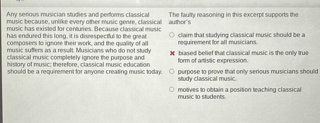 any serious musician studies and performs classical music because, unlike every other music genre, classical music has existed for centuries. because classical music has endured this long, it is disrespectful to the great composers to ignore their work, and the quality of all music suffers as a result. musicians who do not study classical music completely ignore the purpose and history of music; therefore, classical music education should be a requirement for anyone creating music today. the faulty reasoning in this excerpt supports the authors claim that studying classical music should be a requirement for all musicians. biased belief that classical music is the only true form of artistic expression. purpose to prove that only serious musicians should study classical music. motives to obtain a position teaching classical music to students.