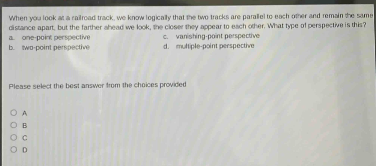 when you look at a railroad track, we know logically that the two tracks are parallel to each other and remain the same distance apart, but the farther ahead we look, the closer they appear to each other. what type of perspective is this? a. one - point perspective c. vanishing - point perspective b. two - point perspective d. multiple - point perspective please select the best answer from the choices provided o a o b o c o d