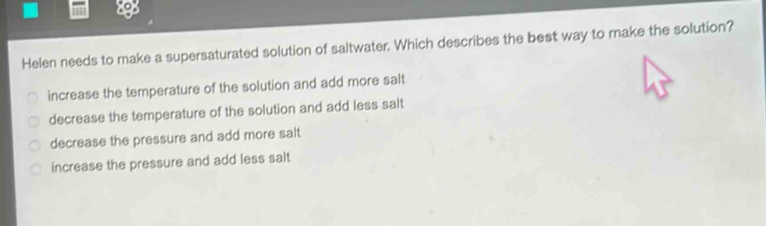 helen needs to make a supersaturated solution of saltwater. which describes the best way to make the solution? increase the temperature of the solution and add more salt decrease the temperature of the solution and add less salt decrease the pressure and add more salt increase the pressure and add less salt