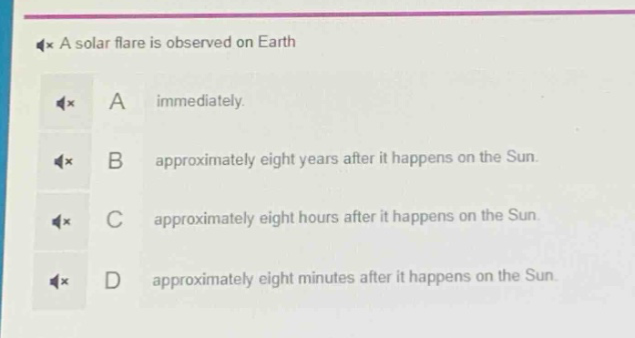 a solar flare is observed on earth\na immediately.\nb approximately eight years after it happens on the sun.\nc approximately eight hours after it happens on the sun.\nd approximately eight minutes after it happens on the sun.