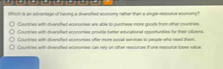 which is an advantage of having a diversified economy rather than a single - resource economy?\ncountries with diversified economies are able to purchase more goods from other countries.\ncountries with diversified economies provide better educational opportunities for their citizens.\ncountries with diversified economies offer more social services to people who need them.\ncountries with diversified economies can rely on other resources if one resource loses value.