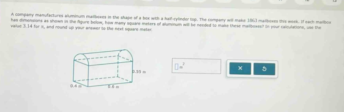 a company manufactures aluminum mailboxes in the shape of a box with a half - cylinder top. the company will make 1863 mailboxes this week. if each mailbox has dimensions as shown in the figure below, how many square meters of aluminum will be needed to make these mailboxes? in your calculations, use the value 3.14 for π, and round up your answer to the next square meter.