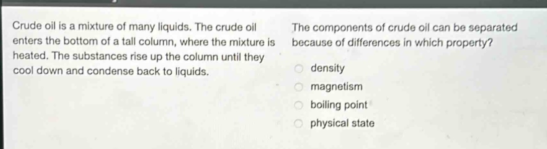 crude oil is a mixture of many liquids. the crude oil enters the bottom of a tall column, where the mixture is heated. the substances rise up the column until they cool down and condense back to liquids. the components of crude oil can be separated because of differences in which property? density magnetism boiling point physical state