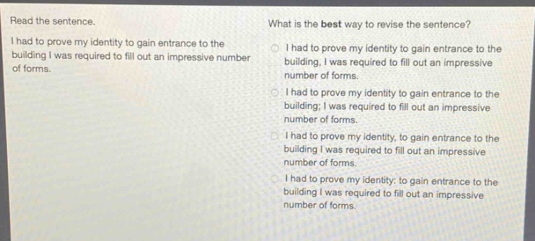 read the sentence. i had to prove my identity to gain entrance to the building i was required to fill out an impressive number of forms. what is the best way to revise the sentence? i had to prove my identity to gain entrance to the building, i was required to fill out an impressive number of forms. i had to prove my identity to gain entrance to the building; i was required to fill out an impressive number of forms. i had to prove my identity, to gain entrance to the building i was required to fill out an impressive number of forms. i had to prove my identity: to gain entrance to the building i was required to fill out an impressive number of forms.