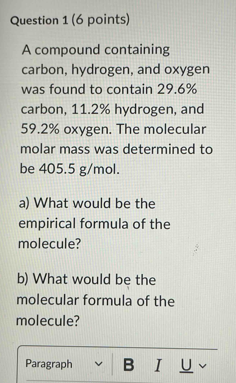 question 1 (6 points)\na compound containing carbon, hydrogen, and oxygen was found to contain 29.6% carbon, 11.2% hydrogen, and 59.2% oxygen. the molecular molar mass was determined to be 405.5 g/mol.\na) what would be the empirical formula of the molecule?\nb) what would be the molecular formula of the molecule?