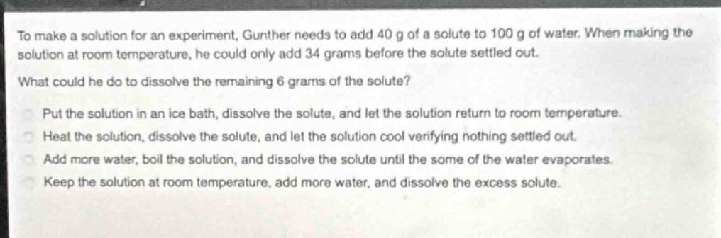to make a solution for an experiment, gunther needs to add 40 g of a solute to 100 g of water. when making the solution at room temperature, he could only add 34 grams before the solute settled out. what could he do to dissolve the remaining 6 grams of the solute? put the solution in an ice bath, dissolve the solute, and let the solution return to room temperature. heat the solution, dissolve the solute, and let the solution cool verifying nothing settled out. add more water, boil the solution, and dissolve the solute until the some of the water evaporates. keep the solution at room temperature, add more water, and dissolve the excess solute.
