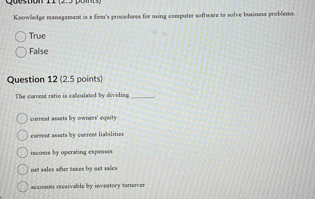 question 11 (2.5 points) knowledge management is a firms procedures for using computer software to solve business problems. true false question 12 (2.5 points) the current ratio is calculated by dividing _______. current assets by owners equity current assets by current liabilities income by operating expenses net sales after taxes by net sales accounts receivable by inventory turnover