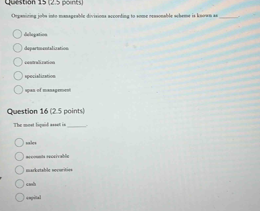 question 15 (2.5 points) organizing jobs into manageable divisions according to some reasonable scheme is known as delegation departmentalization centralization specialization span of management question 16 (2.5 points) the most liquid asset is sales accounts receivable marketable securities cash capital