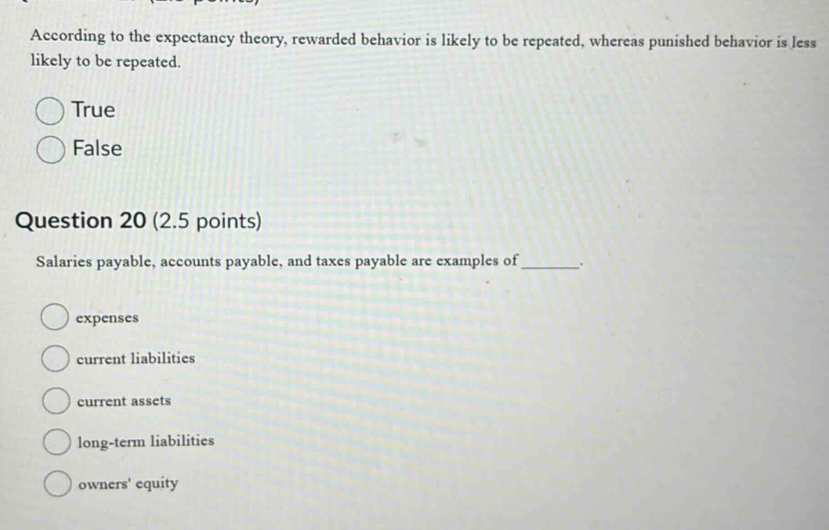 according to the expectancy theory, rewarded behavior is likely to be repeated, whereas punished behavior is less likely to be repeated. true false question 20 (2.5 points) salaries payable, accounts payable, and taxes payable are examples of ________. expenses current liabilities current assets long - term liabilities owners equity
