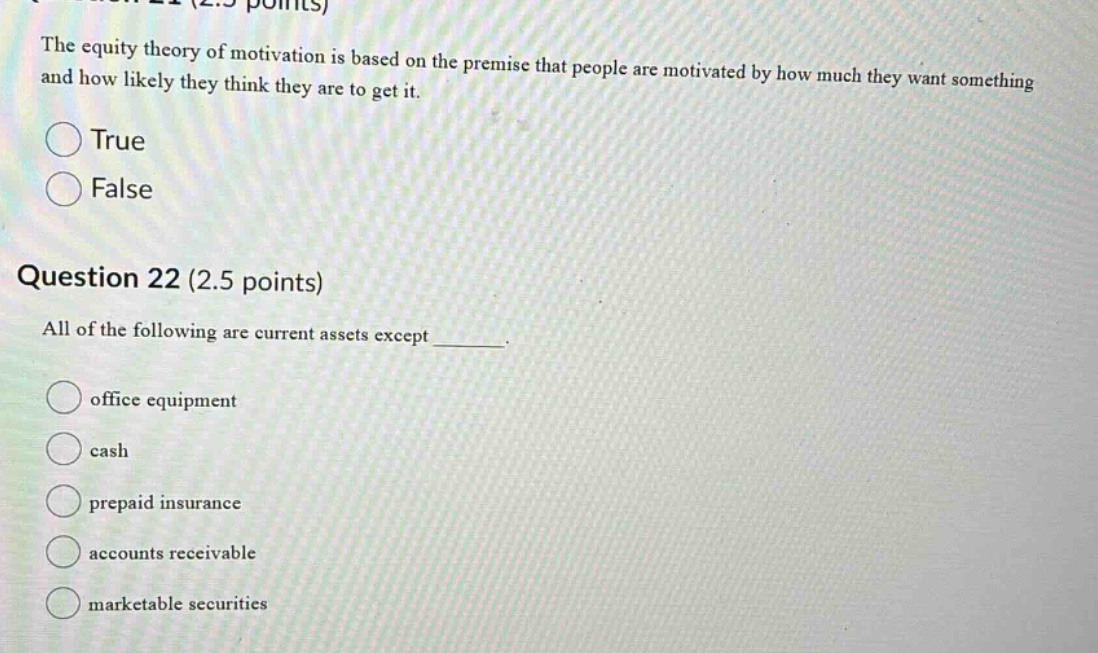 question 21 (2.5 points) the equity theory of motivation is based on the premise that people are motivated by how much they want something and how likely they think they are to get it. true false question 22 (2.5 points) all of the following are current assets except _______. office equipment cash prepaid insurance accounts receivable marketable securities