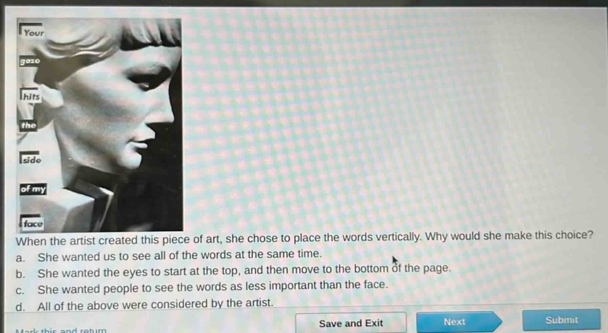 when the artist created this piece of art, she chose to place the words vertically. why would she make this choice? a. she wanted us to see all of the words at the same time. b. she wanted the eyes to start at the top, and then move to the bottom of the page. c. she wanted people to see the words as less important than the face. d. all of the above were considered by the artist.