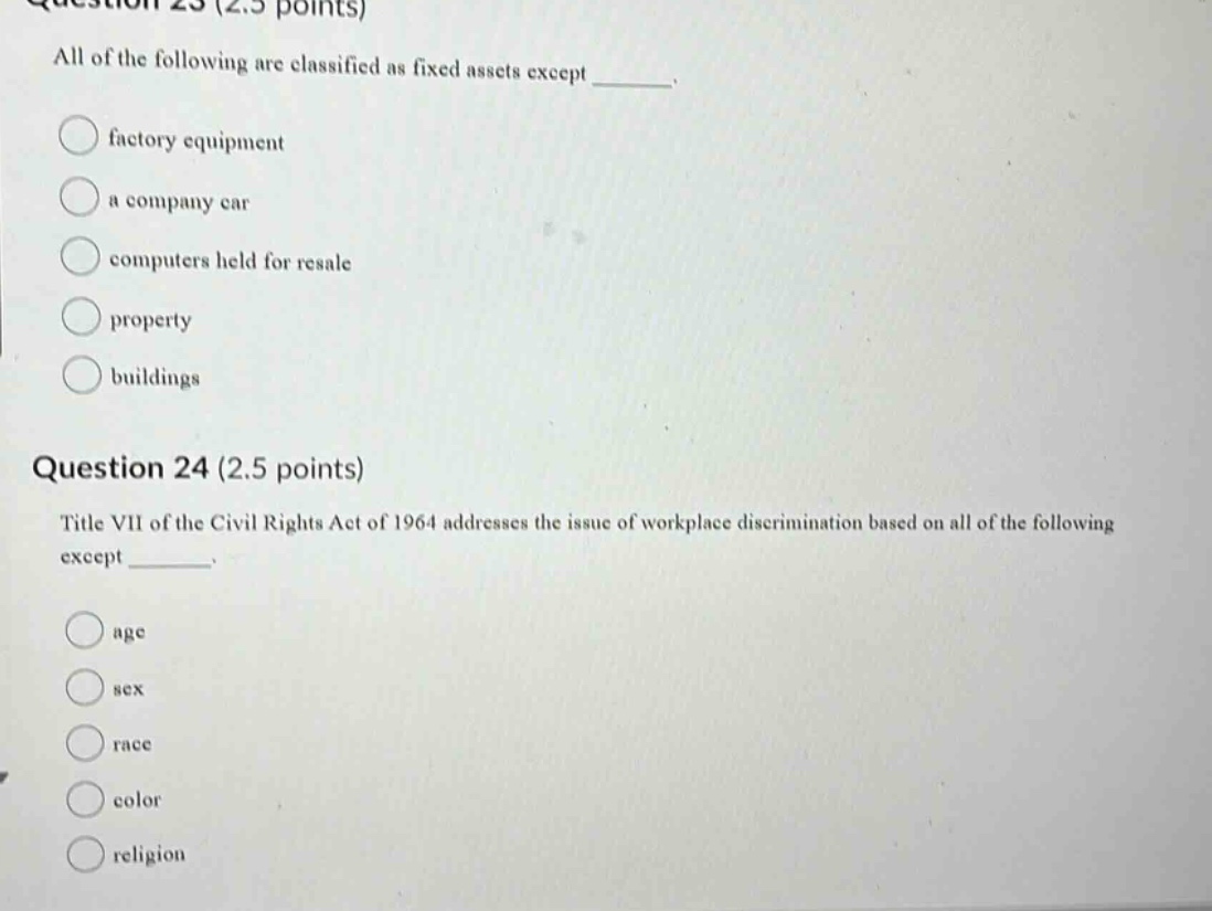 question 23 (2.5 points) all of the following are classified as fixed assets except _. factory equipment a company car computers held for resale property buildings question 24 (2.5 points) title vii of the civil rights act of 1964 addresses the issue of workplace discrimination based on all of the following except _. age sex race color religion