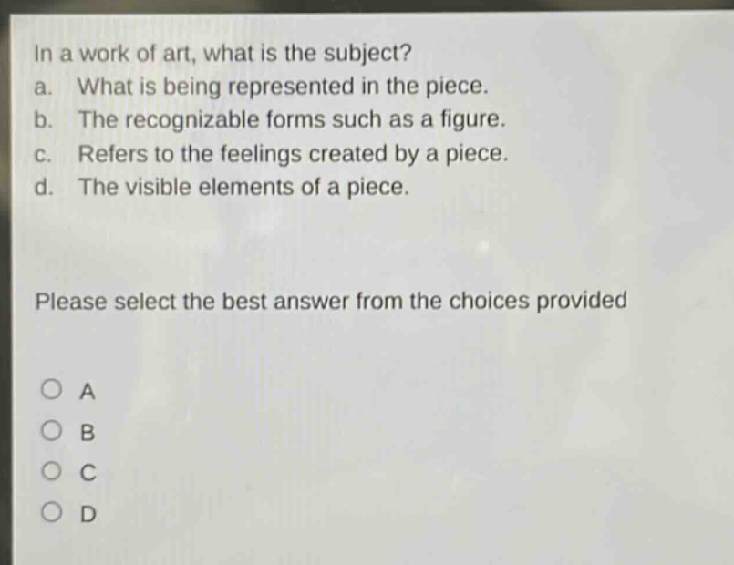 in a work of art, what is the subject? a. what is being represented in the piece. b. the recognizable forms such as a figure. c. refers to the feelings created by a piece. d. the visible elements of a piece. please select the best answer from the choices provided o a o b o c o d