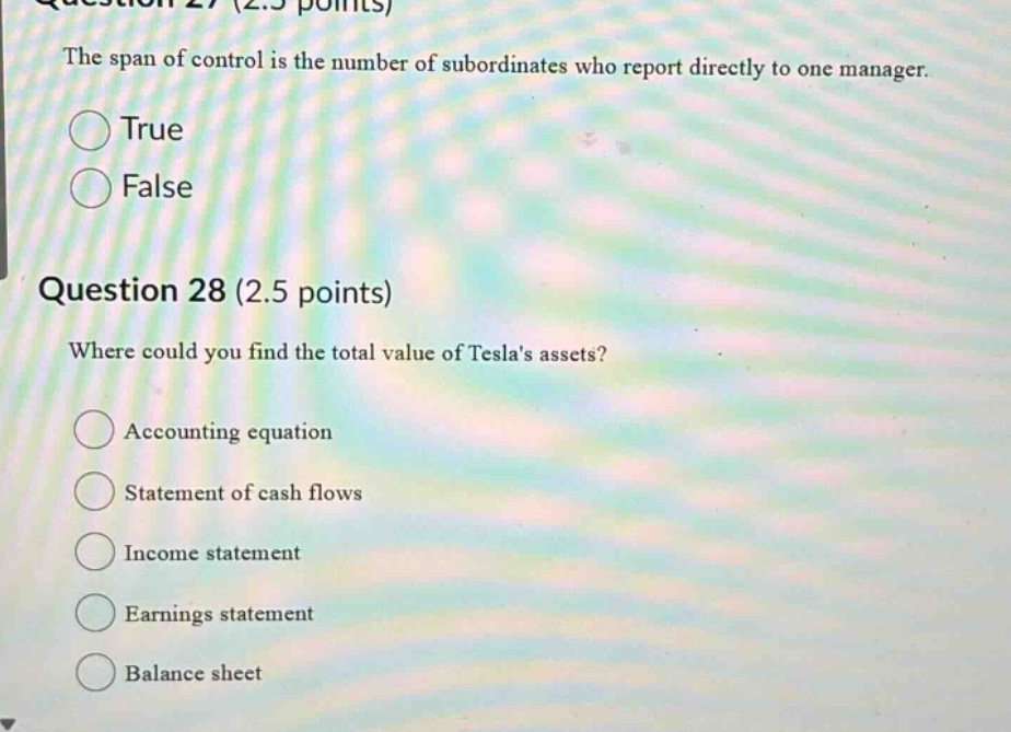 question 27 (2.5 points) the span of control is the number of subordinates who report directly to one manager. true false question 28 (2.5 points) where could you find the total value of teslas assets? accounting equation statement of cash flows income statement earnings statement balance sheet