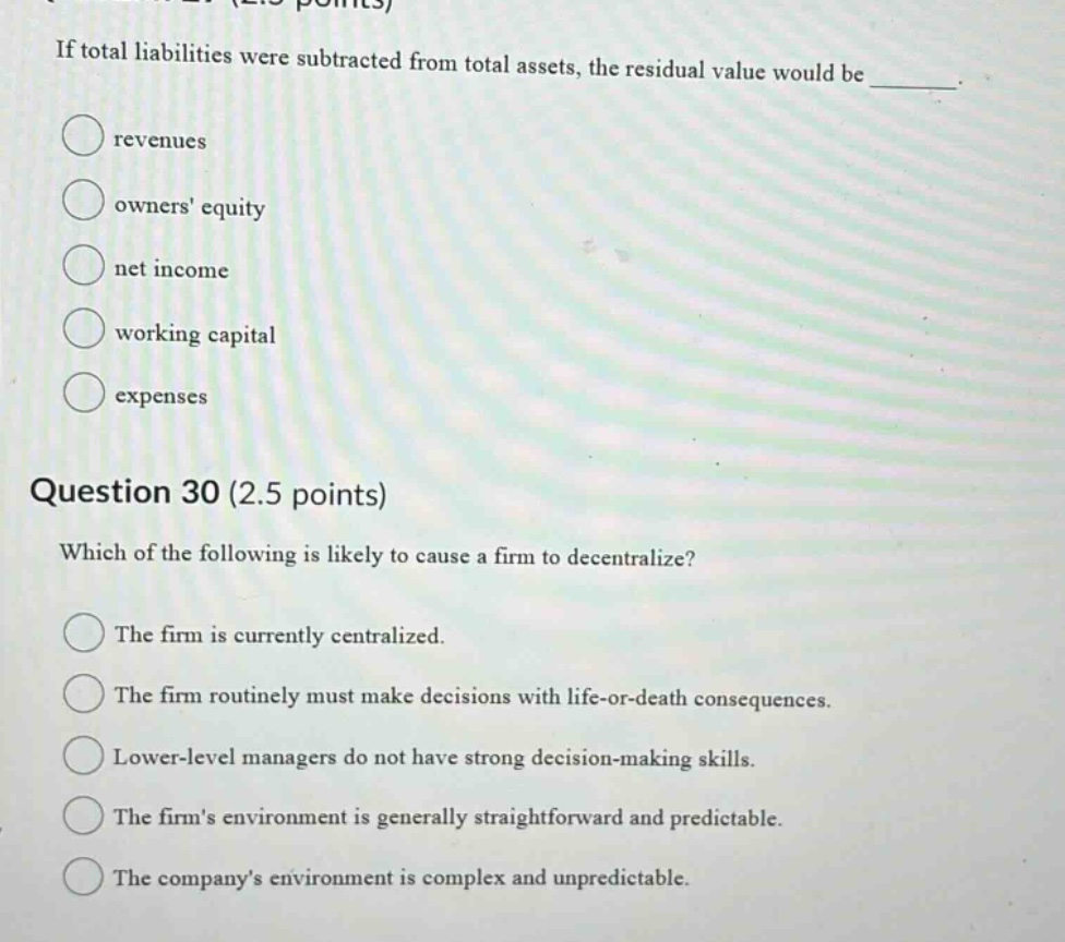 if total liabilities were subtracted from total assets, the residual value would be ________. revenues owners equity net income working capital expenses question 30 (2.5 points) which of the following is likely to cause a firm to decentralize? the firm is currently centralized. the firm routinely must make decisions with life - or - death consequences. lower - level managers do not have strong decision - making skills. the firms environment is generally straightforward and predictable. the companys environment is complex and unpredictable.