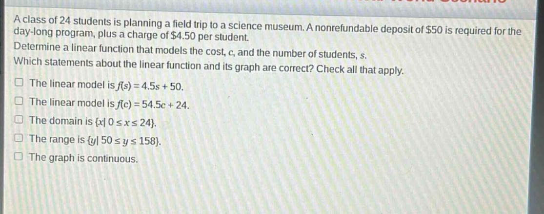 a class of 24 students is planning a field trip to a science museum. a nonrefundable deposit of $50 is required for the day - long program, plus a charge of $4.50 per student. determine a linear function that models the cost, c, and the number of students, s. which statements about the linear function and its graph are correct? check all that apply. the linear model is f(s)=4.5s + 50. the linear model is f(c)=54.5c + 24. the domain is {x|0≤x≤24}. the range is {y|50≤y≤158}. the graph is continuous.