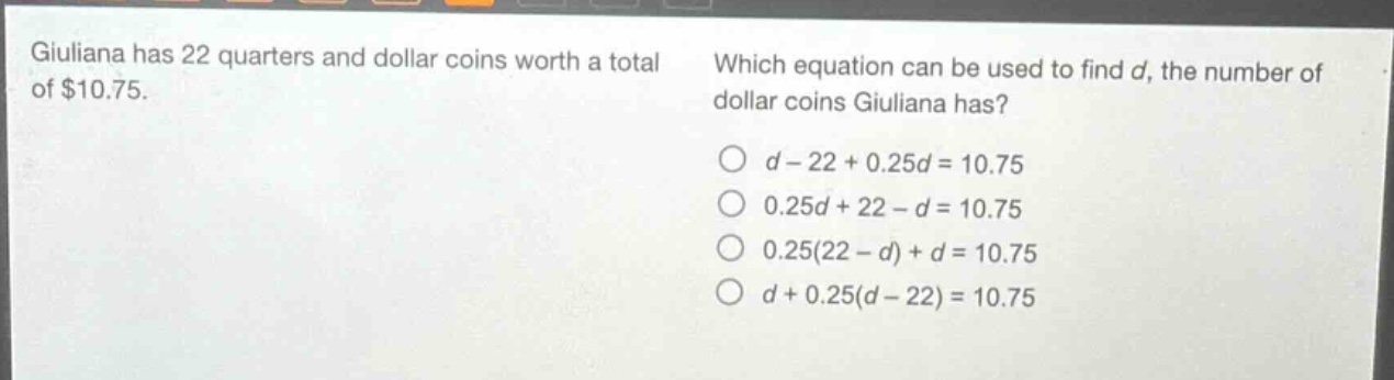 giuliana has 22 quarters and dollar coins worth a total of $10.75. which equation can be used to find d, the number of dollar coins giuliana has? o d - 22 + 0.25d = 10.75 o 0.25d + 22 - d = 10.75 o 0.25(22 - d) + d = 10.75 o d + 0.25(d - 22) = 10.75