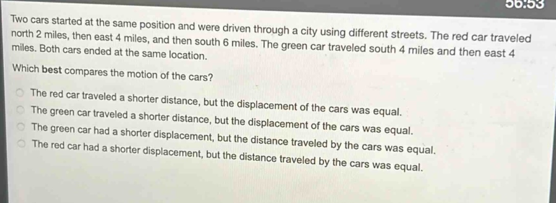 two cars started at the same position and were driven through a city using different streets. the red car traveled north 2 miles, then east 4 miles, and then south 6 miles. the green car traveled south 4 miles and then east 4 miles. both cars ended at the same location. which best compares the motion of the cars? the red car traveled a shorter distance, but the displacement of the cars was equal. the green car traveled a shorter distance, but the displacement of the cars was equal. the green car had a shorter displacement, but the distance traveled by the cars was equal. the red car had a shorter displacement, but the distance traveled by the cars was equal.