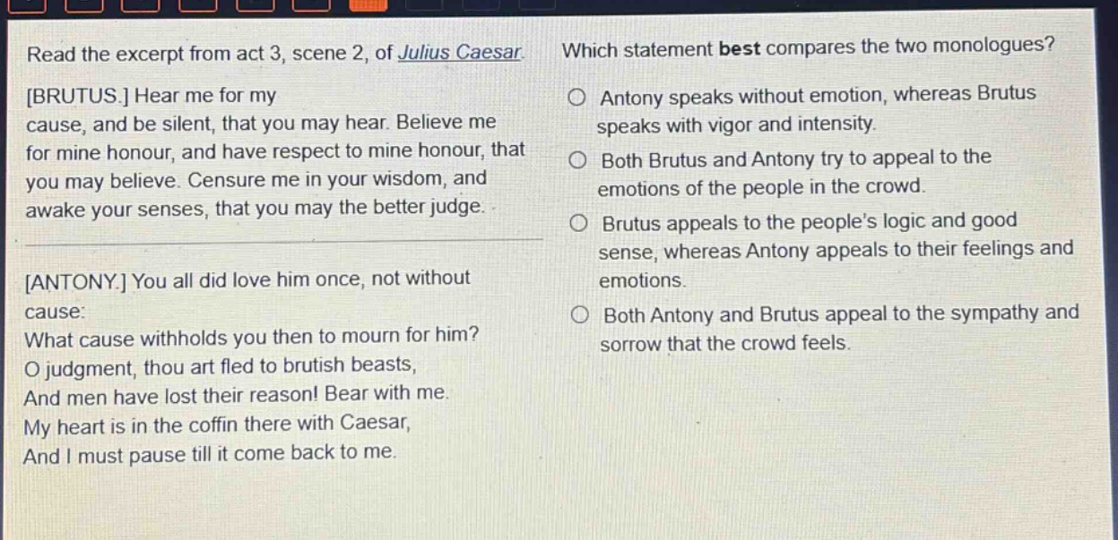 read the excerpt from act 3, scene 2, of julius caesar. brutus. hear me for my cause, and be silent, that you may hear. believe me for mine honour, and have respect to mine honour, that you may believe. censure me in your wisdom, and awake your senses, that you may the better judge. antony. you all did love him once, not without cause: what cause withholds you then to mourn for him? o judgment, thou art fled to brutish beasts, and men have lost their reason! bear with me. my heart is in the coffin there with caesar, and i must pause till it come back to me. which statement best compares the two monologues? antony speaks without emotion, whereas brutus speaks with vigor and intensity. both brutus and antony try to appeal to the emotions of the people in the crowd. brutus appeals to the people’s logic and good sense, whereas antony appeals to their feelings and emotions. both antony and brutus appeal to the sympathy and sorrow that the crowd feels.