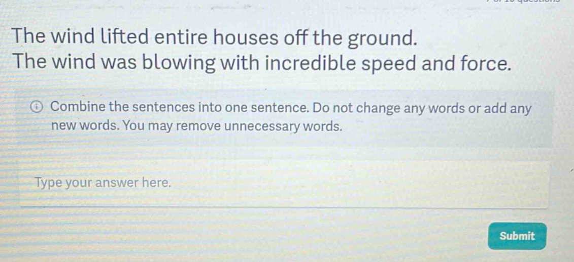 the wind lifted entire houses off the ground. the wind was blowing with incredible speed and force. combine the sentences into one sentence. do not change any words or add any new words. you may remove unnecessary words. type your answer here.