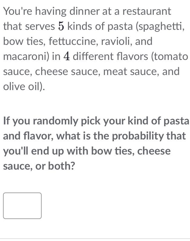 youre having dinner at a restaurant that serves 5 kinds of pasta (spaghetti, bow ties, fettuccine, ravioli, and macaroni) in 4 different flavors (tomato sauce, cheese sauce, meat sauce, and olive oil). if you randomly pick your kind of pasta and flavor, what is the probability that youll end up with bow ties, cheese sauce, or both?