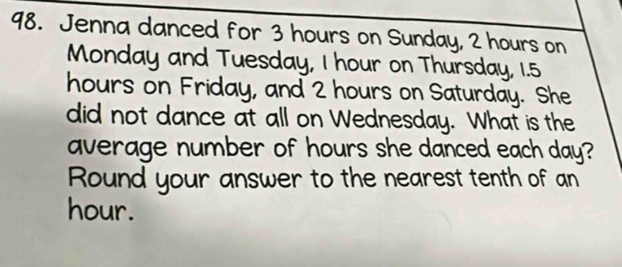 98. jenna danced for 3 hours on sunday, 2 hours on monday and tuesday, 1 hour on thursday, 1.5 hours on friday, and 2 hours on saturday. she did not dance at all on wednesday. what is the average number of hours she danced each day? round your answer to the nearest tenth of an hour.