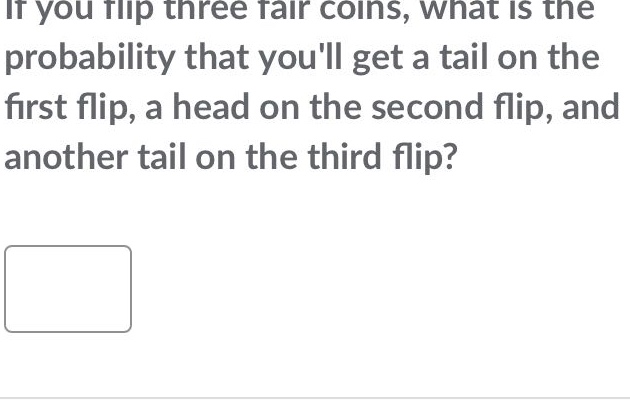 if you flip three fair coins, what is the probability that youll get a tail on the first flip, a head on the second flip, and another tail on the third flip?
