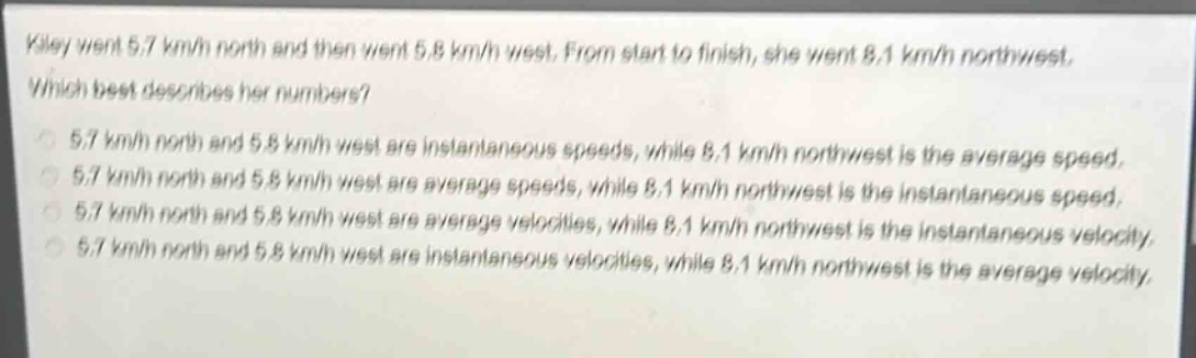 kiley went 5.7 km/h north and then went 5.8 km/h west. from start to finish, she went 8.1 km/h northwest. which best describes her numbers? 5.7 km/h north and 5.8 km/h west are instantaneous speeds, while 8.1 km/h northwest is the average speed. 5.7 km/h north and 5.8 km/h west are average speeds, while 8.1 km/h northwest is the instantaneous speed. 5.7 km/h north and 5.8 km/h west are average velocities, while 8.1 km/h northwest is the instantaneous velocity. 5.7 km/h north and 5.8 km/h west are instantaneous velocities, while 8.1 km/h northwest is the average velocity.