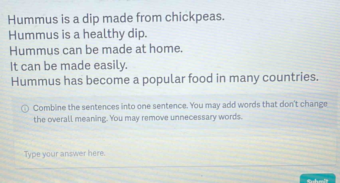 hummus is a dip made from chickpeas. hummus is a healthy dip. hummus can be made at home. it can be made easily. hummus has become a popular food in many countries. combine the sentences into one sentence. you may add words that don’t change the overall meaning. you may remove unnecessary words. type your answer here.