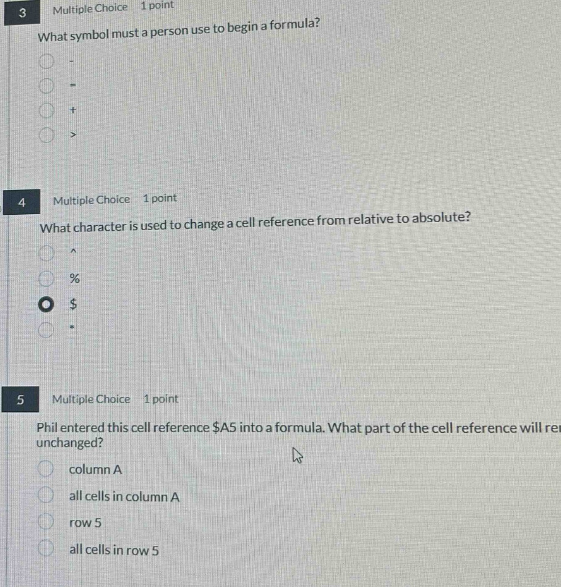 3 multiple choice 1 point what symbol must a person use to begin a formula? 4 multiple choice 1 point what character is used to change a cell reference from relative to absolute? 5 multiple choice 1 point phil entered this cell reference $a5 into a formula. what part of the cell reference will remain unchanged? column a all cells in column a row 5 all cells in row 5