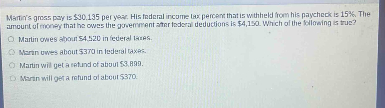 martins gross pay is $30,135 per year. his federal income tax percent that is withheld from his paycheck is 15%. the amount of money that he owes the government after federal deductions is $4,150. which of the following is true? o martin owes about $4,520 in federal taxes. o martin owes about $370 in federal taxes. o martin will get a refund of about $3,899. o martin will get a refund of about $370.